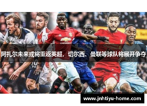 阿扎尔未来或将重返英超，切尔西、曼联等球队将展开争夺
